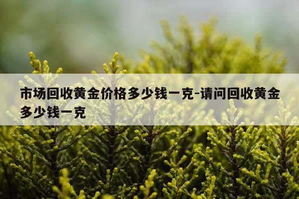 市场回收黄金价格多少钱一克-请问回收黄金多少钱一克