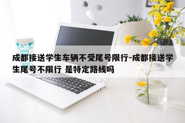 成都接送学生车辆不受尾号限行-成都接送学生尾号不限行 是特定路线吗