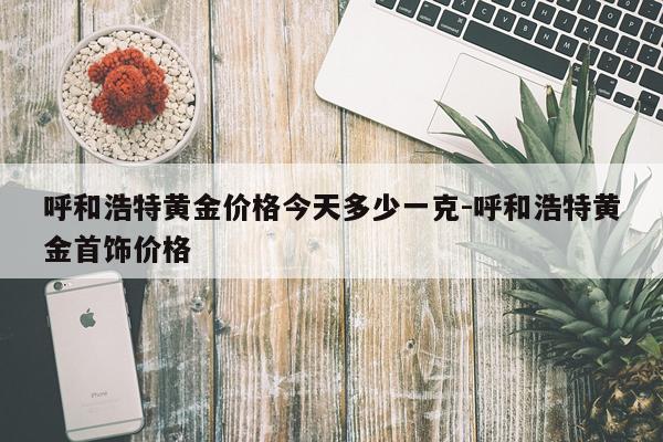 呼和浩特黄金价格今天多少一克-呼和浩特黄金首饰价格