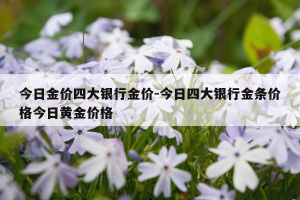 今日金价四大银行金价-今日四大银行金条价格今日黄金价格