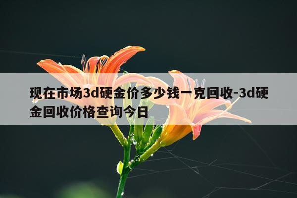 现在市场3d硬金价多少钱一克回收-3d硬金回收价格查询今日