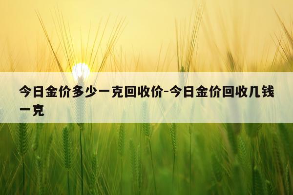今日金价多少一克回收价-今日金价回收几钱一克