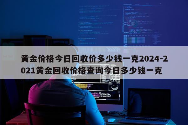 黄金价格今日回收价多少钱一克2024-2021黄金回收价格查询今日多少钱一克