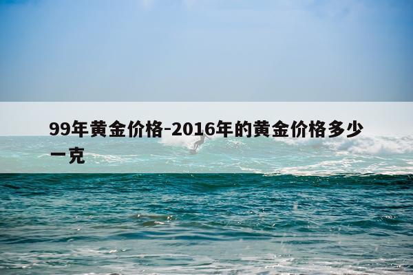 99年黄金价格-2016年的黄金价格多少一克