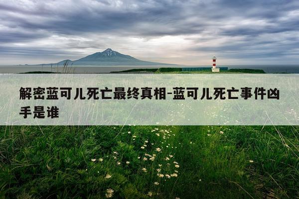 解密蓝可儿死亡最终真相-蓝可儿死亡事件凶手是谁
