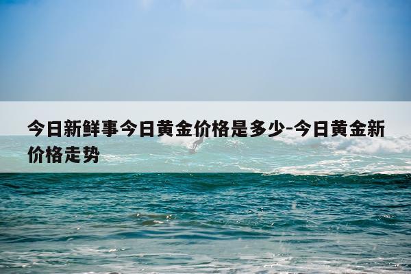 今日新鲜事今日黄金价格是多少-今日黄金新价格走势
