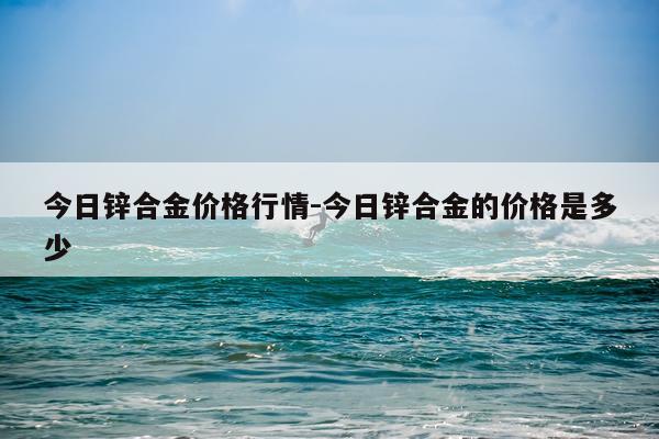 今日锌合金价格行情-今日锌合金的价格是多少