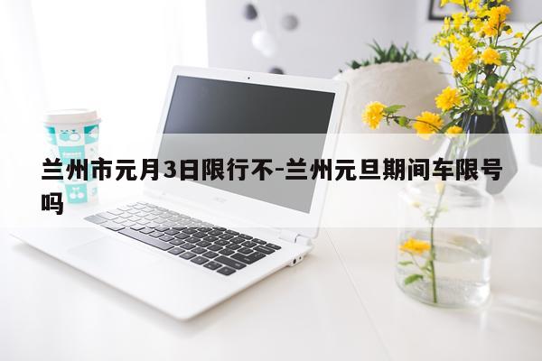 兰州市元月3日限行不-兰州元旦期间车限号吗