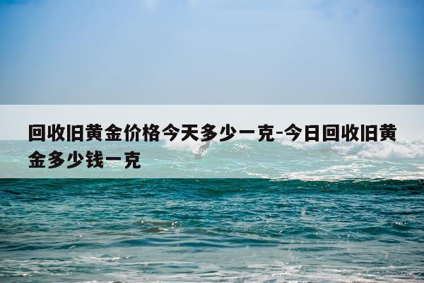 回收旧黄金价格今天多少一克-今日回收旧黄金多少钱一克