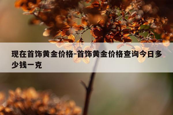 现在首饰黄金价格-首饰黄金价格查询今日多少钱一克