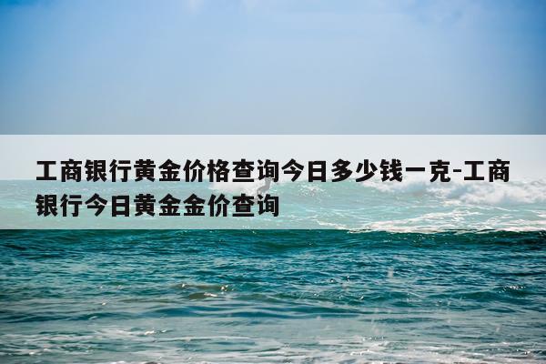 工商银行黄金价格查询今日多少钱一克-工商银行今日黄金金价查询