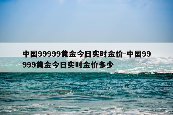 中国99999黄金今日实时金价-中国99999黄金今日实时金价多少