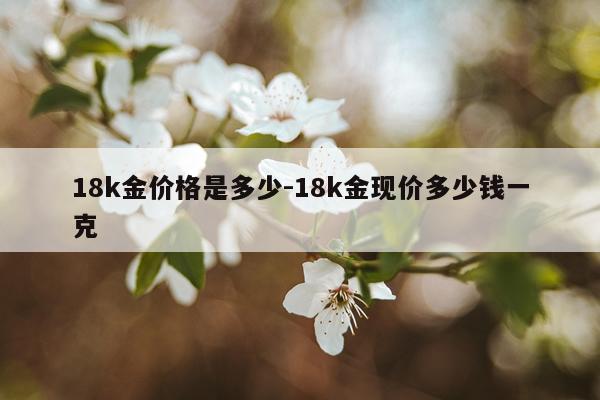 18k金价格是多少-18k金现价多少钱一克