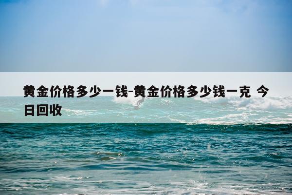 黄金价格多少一钱-黄金价格多少钱一克 今日回收