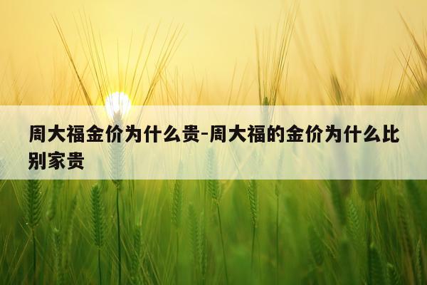 周大福金价为什么贵-周大福的金价为什么比别家贵