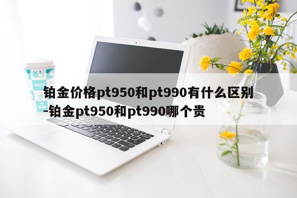 铂金价格pt950和pt990有什么区别-铂金pt950和pt990哪个贵