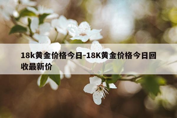 18k黄金价格今日-18K黄金价格今日回收最新价