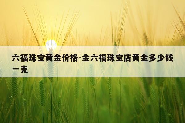六福珠宝黄金价格-金六福珠宝店黄金多少钱一克