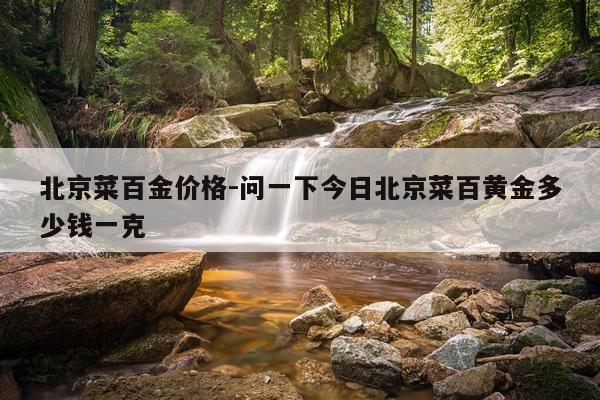 北京菜百金价格-问一下今日北京菜百黄金多少钱一克