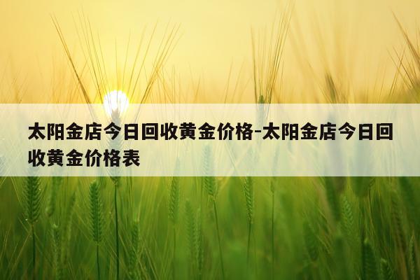 太阳金店今日回收黄金价格-太阳金店今日回收黄金价格表