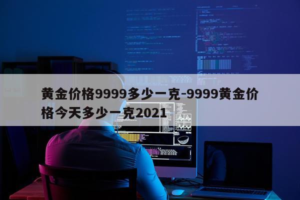 黄金价格9999多少一克-9999黄金价格今天多少一克2021