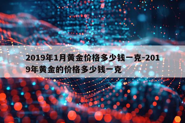 2019年1月黄金价格多少钱一克-2019年黄金的价格多少钱一克