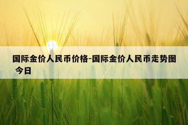 国际金价人民币价格-国际金价人民币走势图 今日