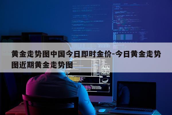 黄金走势图中国今日即时金价-今日黄金走势图近期黄金走势图