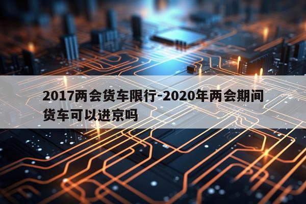 2017两会货车限行-2020年两会期间货车可以进京吗