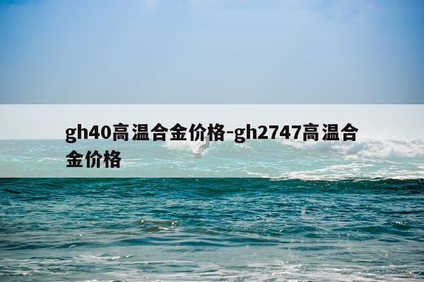 gh40高温合金价格-gh2747高温合金价格
