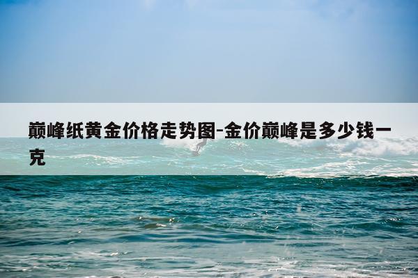 巅峰纸黄金价格走势图-金价巅峰是多少钱一克
