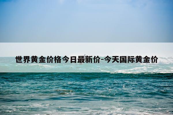 世界黄金价格今日最新价-今天国际黄金价