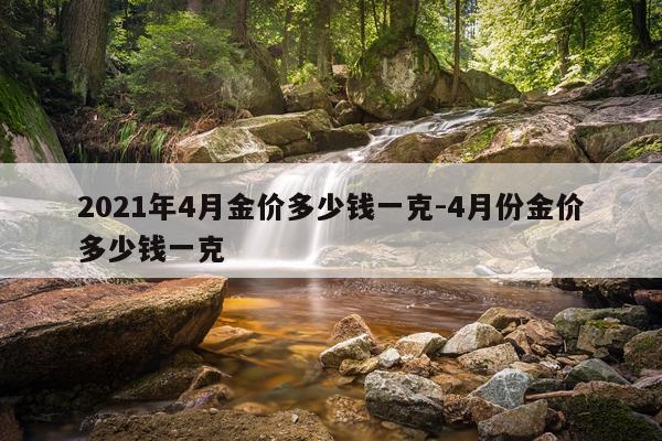 2021年4月金价多少钱一克-4月份金价多少钱一克