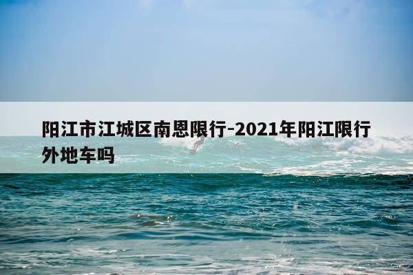 阳江市江城区南恩限行-2021年阳江限行外地车吗