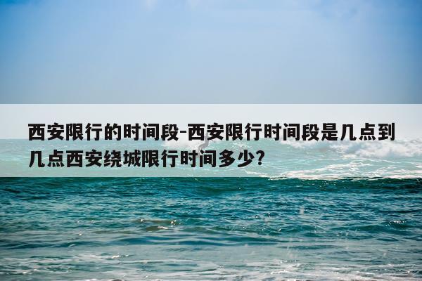 西安限行的时间段-西安限行时间段是几点到几点西安绕城限行时间多少?