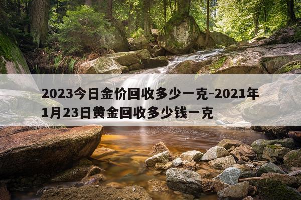 2023今日金价回收多少一克-2021年1月23日黄金回收多少钱一克