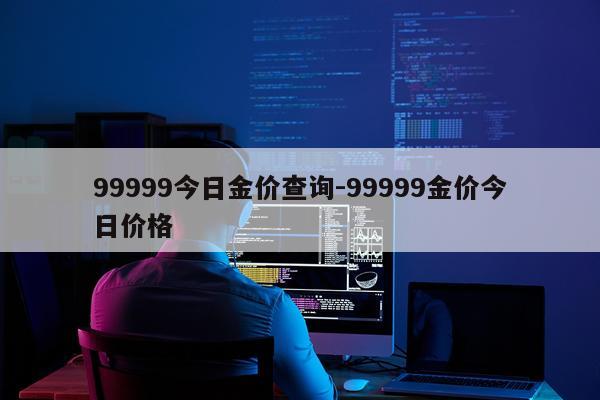 99999今日金价查询-99999金价今日价格