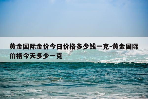 黄金国际金价今日价格多少钱一克-黄金国际价格今天多少一克