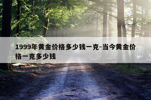 1999年黄金价格多少钱一克-当今黄金价格一克多少钱