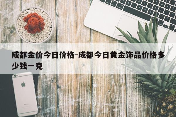 成都金价今日价格-成都今日黄金饰品价格多少钱一克