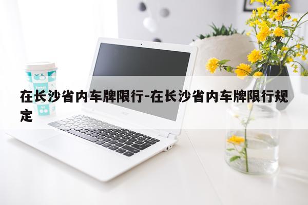 在长沙省内车牌限行-在长沙省内车牌限行规定