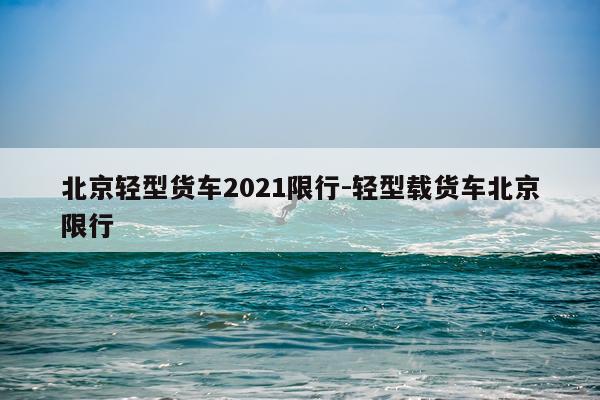 北京轻型货车2021限行-轻型载货车北京限行