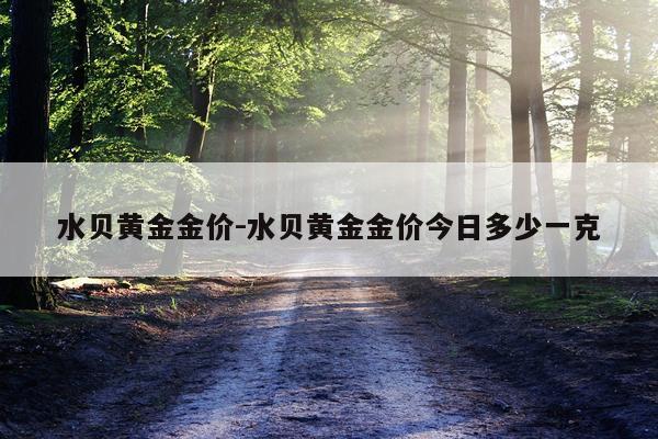 水贝黄金金价-水贝黄金金价今日多少一克