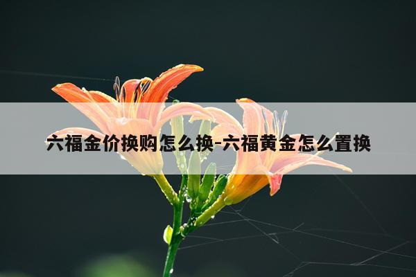六福金价换购怎么换-六福黄金怎么置换