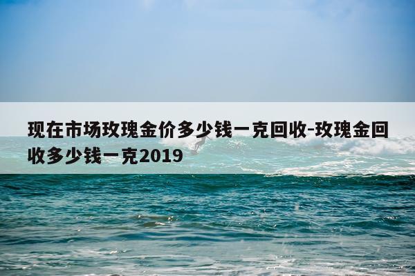 现在市场玫瑰金价多少钱一克回收-玫瑰金回收多少钱一克2019