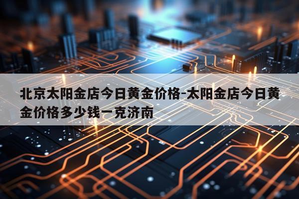 北京太阳金店今日黄金价格-太阳金店今日黄金价格多少钱一克济南