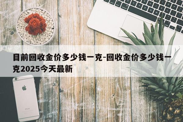 目前回收金价多少钱一克-回收金价多少钱一克2025今天最新