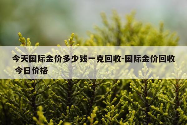 今天国际金价多少钱一克回收-国际金价回收 今日价格