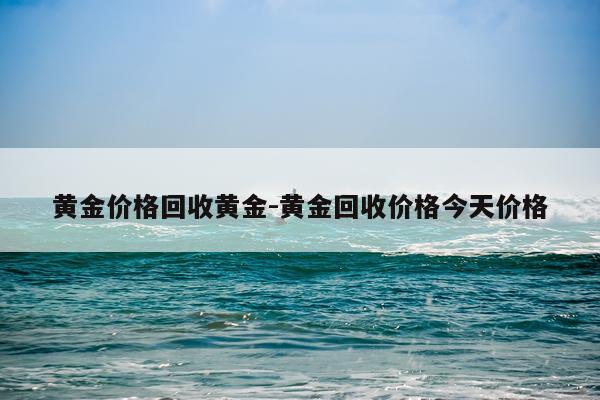黄金价格回收黄金-黄金回收价格今天价格