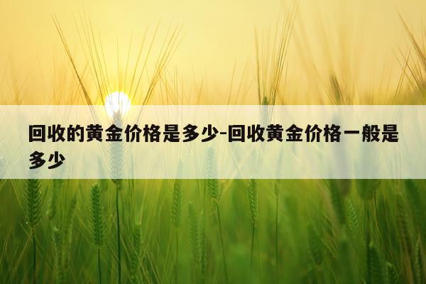 回收的黄金价格是多少-回收黄金价格一般是多少
